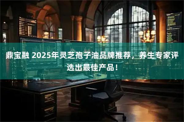 鼎宝融 2025年灵芝孢子油品牌推荐，养生专家评选出最佳产品！