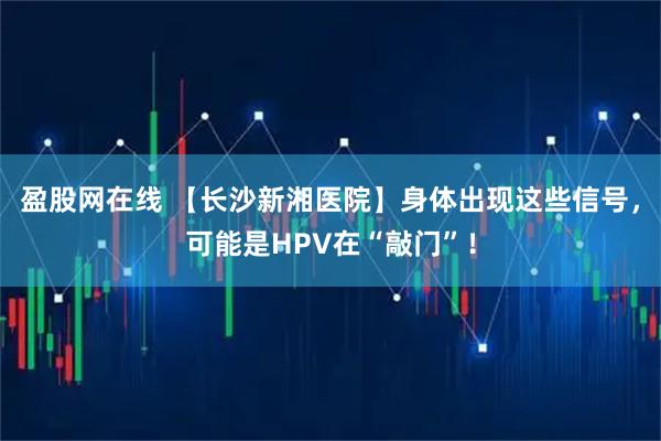 盈股网在线 【长沙新湘医院】身体出现这些信号，可能是HPV在“敲门”！