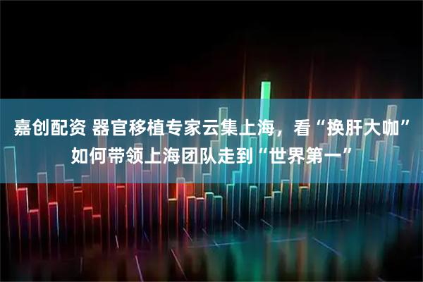 嘉创配资 器官移植专家云集上海，看“换肝大咖”如何带领上海团队走到“世界第一”