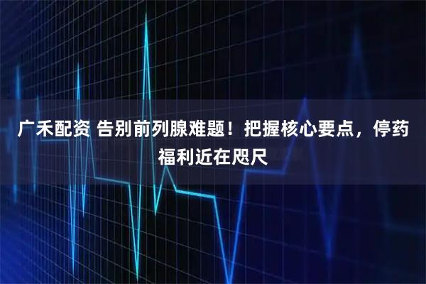 广禾配资 告别前列腺难题！把握核心要点，停药福利近在咫尺
