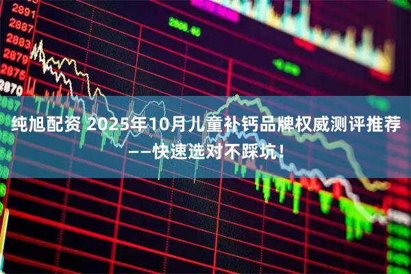 纯旭配资 2025年10月儿童补钙品牌权威测评推荐——快速选对不踩坑！