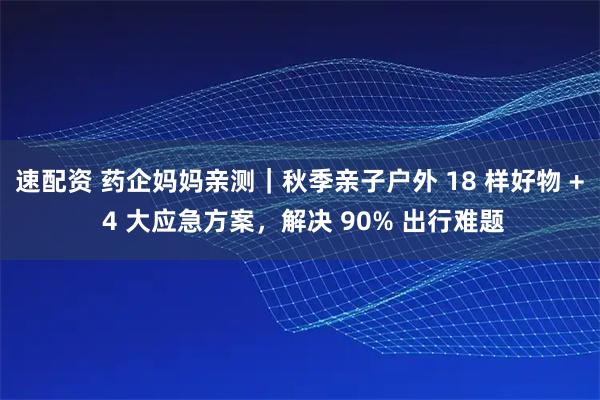 速配资 药企妈妈亲测｜秋季亲子户外 18 样好物 + 4 大应急方案，解决 90% 出行难题