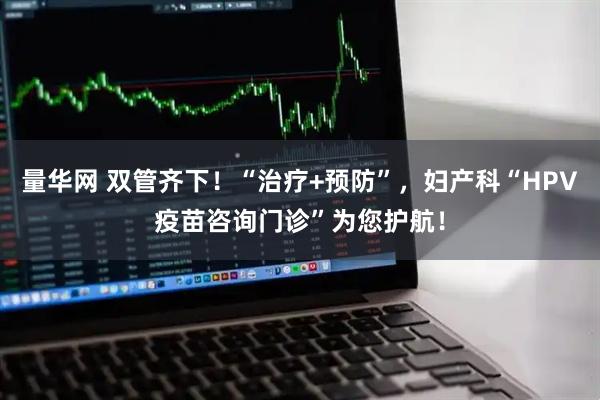 量华网 双管齐下！“治疗+预防”，妇产科“HPV疫苗咨询门诊”为您护航！