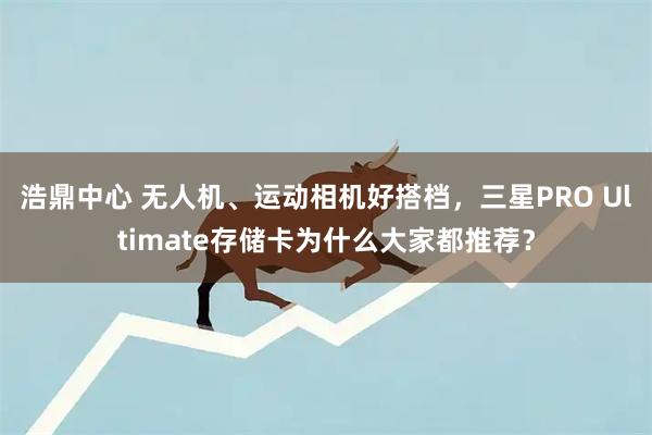 浩鼎中心 无人机、运动相机好搭档,三星PRO Ultimate存储卡为什么大家都推荐?
