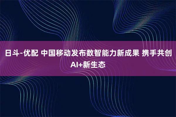 日斗-优配 中国移动发布数智能力新成果 携手共创AI+新生态