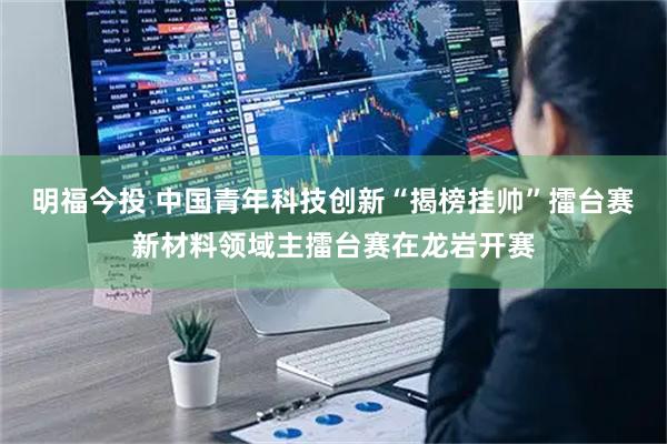 明福今投 中国青年科技创新“揭榜挂帅”擂台赛新材料领域主擂台赛在龙岩开赛