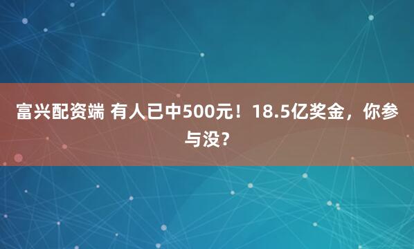 富兴配资端 有人已中500元！18.5亿奖金，你参与没？