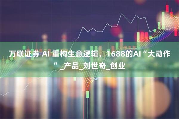 万联证券 AI 重构生意逻辑，1688的AI“大动作”_产品_刘世奇_创业