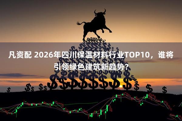 凡资配 2026年四川保温材料行业TOP10，谁将引领绿色建筑新趋势？