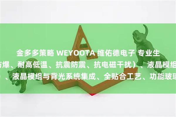 金多多策略 WEYOOTA 维佑德电子 专业生产特种行业触摸屏(防水防爆、耐高低温、抗震防震、抗电磁干扰)、液晶模组与背光系统集成、全贴合工艺、功能玻璃及国产化板卡