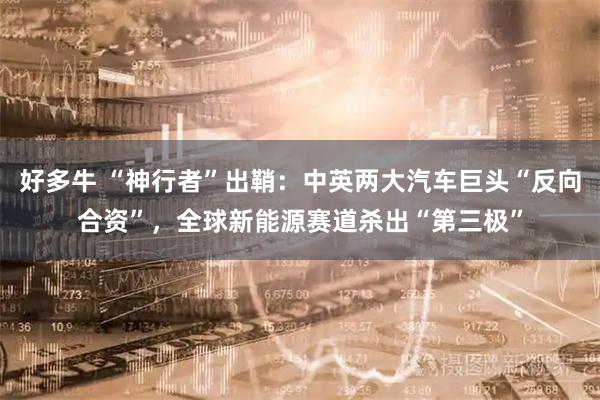 好多牛 “神行者”出鞘：中英两大汽车巨头“反向合资”，全球新能源赛道杀出“第三极”