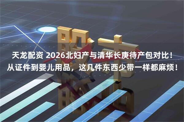 天龙配资 2026北妇产与清华长庚待产包对比!从证件到婴儿用品,这几件东西少带一样都麻烦!