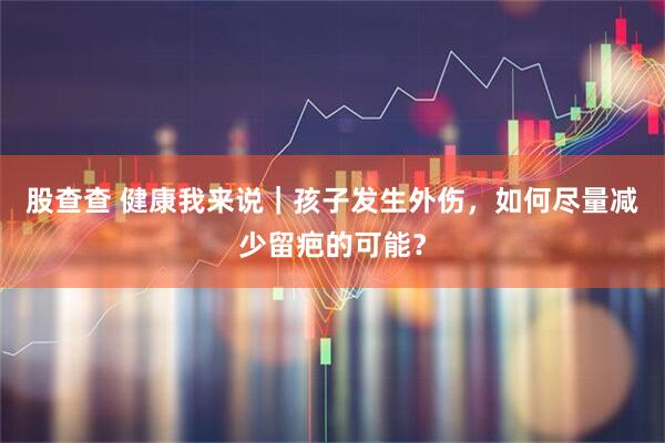 股查查 健康我来说｜孩子发生外伤，如何尽量减少留疤的可能？