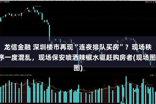 龙信金融 深圳楼市再现“连夜排队买房”?现场秩序一度混乱,现场保安喷洒辣椒水驱赶购房者(现场图)