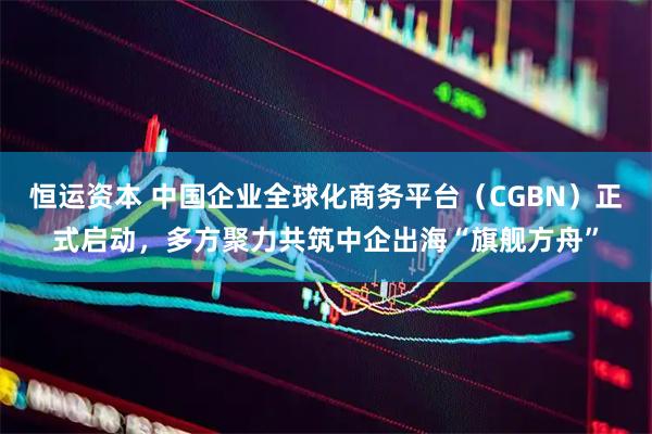恒运资本 中国企业全球化商务平台（CGBN）正式启动，多方聚力共筑中企出海“旗舰方舟”