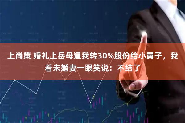 上尚策 婚礼上岳母逼我转30%股份给小舅子，我看未婚妻一眼笑说：不结了