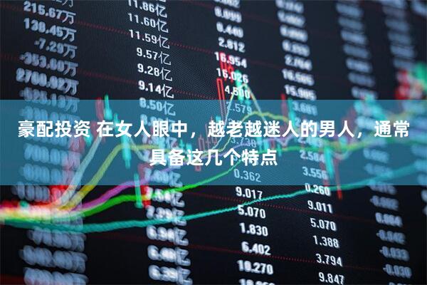 豪配投资 在女人眼中，越老越迷人的男人，通常具备这几个特点