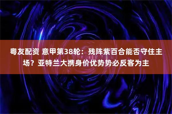 粤友配资 意甲第38轮：残阵紫百合能否守住主场？亚特兰大携身价优势势必反客为主