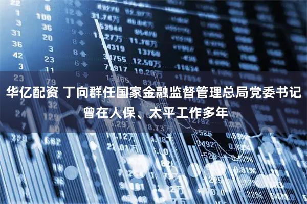 华亿配资 丁向群任国家金融监督管理总局党委书记 曾在人保、太平工作多年