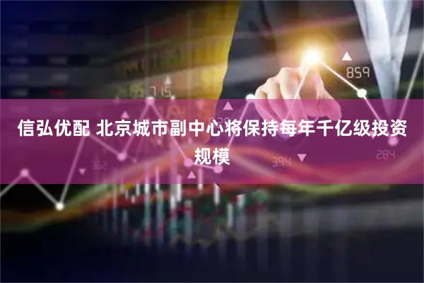 信弘优配 北京城市副中心将保持每年千亿级投资规模