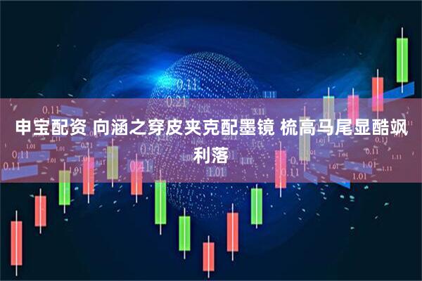 申宝配资 向涵之穿皮夹克配墨镜 梳高马尾显酷飒利落