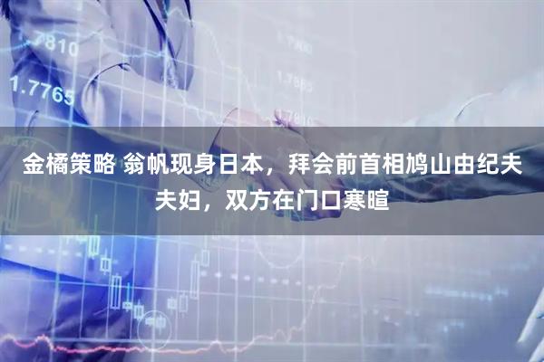 金橘策略 翁帆现身日本，拜会前首相鸠山由纪夫夫妇，双方在门口寒暄