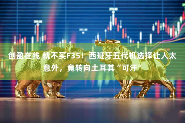 创盈在线 就不买F35!西班牙五代机选择让人太意外,竟转向土耳其“可汗”