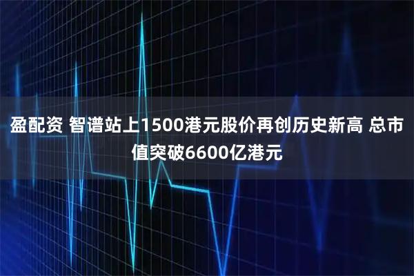 盈配资 智谱站上1500港元股价再创历史新高 总市值突破6600亿港元
