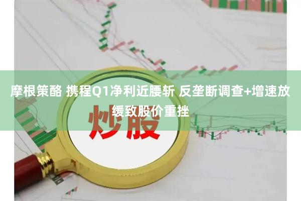 摩根策酪 携程Q1净利近腰斩 反垄断调查+增速放缓致股价重挫