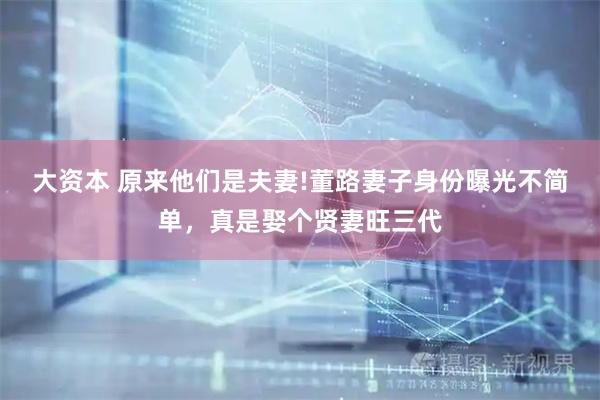 大资本 原来他们是夫妻!董路妻子身份曝光不简单,真是娶个贤妻旺三代