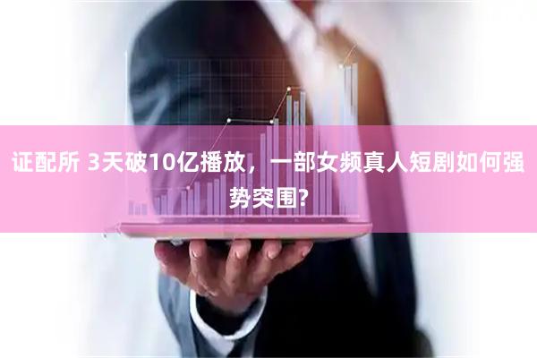证配所 3天破10亿播放，一部女频真人短剧如何强势突围?