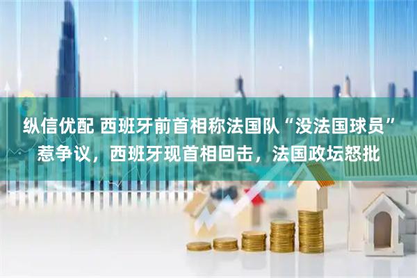 纵信优配 西班牙前首相称法国队“没法国球员”惹争议,西班牙现首相回击,法国政坛怒批