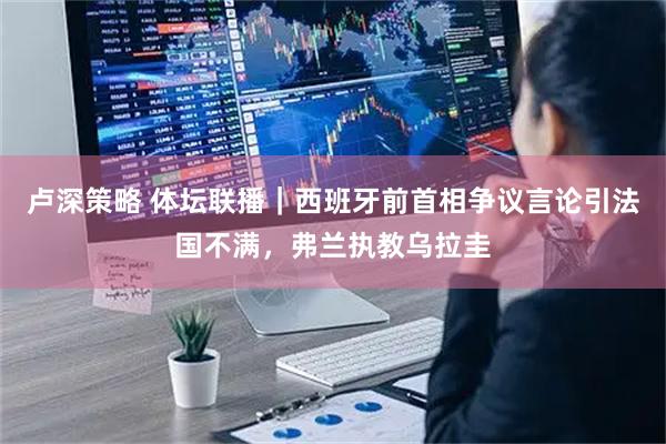 卢深策略 体坛联播|西班牙前首相争议言论引法国不满,弗兰执教乌拉圭