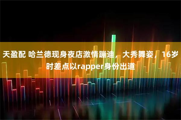 天盈配 哈兰德现身夜店激情蹦迪,大秀舞姿,16岁时差点以rapper身份出道
