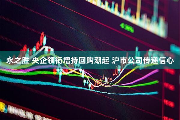 永之胜 央企领衔增持回购潮起 沪市公司传递信心
