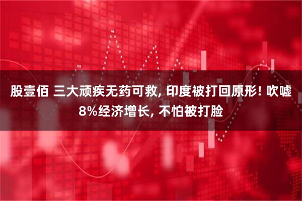 股壹佰 三大顽疾无药可救, 印度被打回原形! 吹嘘8%经济增长, 不怕被打脸