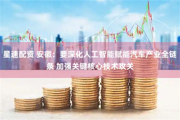 星速配资 安徽：要深化人工智能赋能汽车产业全链条 加强关键核心技术攻关