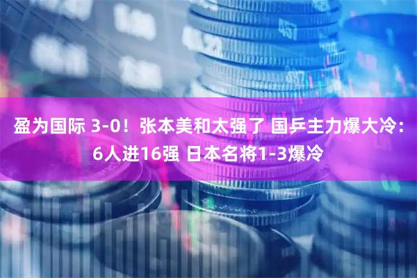 盈为国际 3-0！张本美和太强了 国乒主力爆大冷：6人进16强 日本名将1-3爆冷
