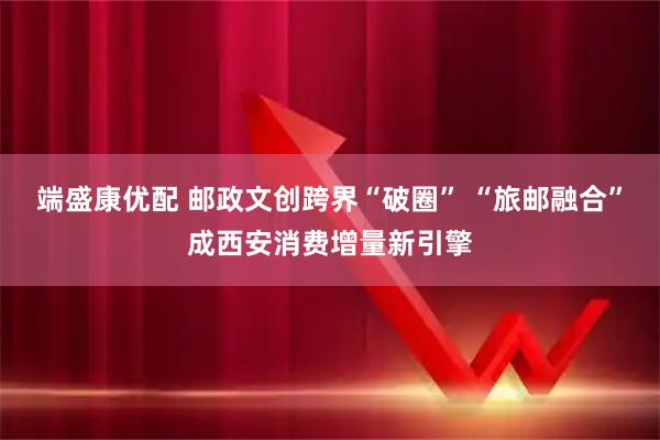 端盛康优配 邮政文创跨界“破圈” “旅邮融合”成西安消费增量新引擎