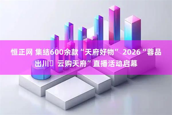 恒正网 集结600余款“天府好物” 2026“蓉品出川・云购天府”直播活动启幕