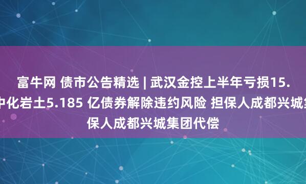 富牛网 债市公告精选 | 武汉金控上半年亏损15.29亿；中化岩土5.185 亿债券解除违约风险 担保人成都兴城集团代偿