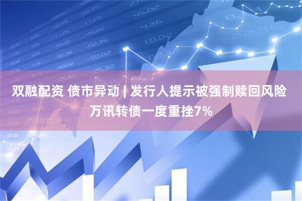 双融配资 债市异动 | 发行人提示被强制赎回风险 万讯转债一度重挫7%