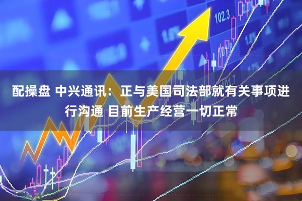 配操盘 中兴通讯：正与美国司法部就有关事项进行沟通 目前生产经营一切正常