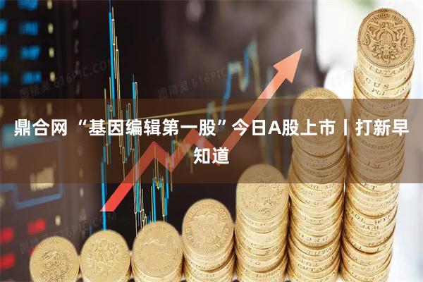 鼎合网 “基因编辑第一股”今日A股上市丨打新早知道